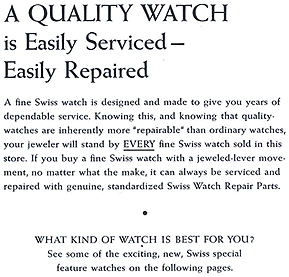 A Quality Watch is Easily Serviced - Easily Repaired.  A fine Swiss watch is designed and made to five you years of dependable service.  Knowing this, and knowing that quality watches are inherently more 'repairable' than ordinary watches, your jeweler will stand by EVERY fine Swiss watch sold in this store.  If you buy a fine Swiss watch with a jeweled-lever movement, no matter what the make, it can always be serviced and repaired with genuine, standardized Swiss Watch Repair Parts.  What Kind of Watch is Best For You?  See some of the exciting, new, Swiss special feature watches on the following pages.  