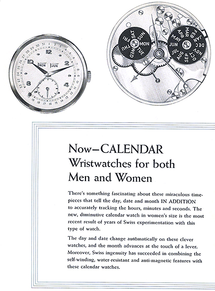 Now - CALENDAR Wristwatches for both Men and Women.  There's something fascinating about these miraculous timepieces that tell the day, date and month IN ADDITION to accurately tracking the hours, minutes and seconds.  The new, diminutive calendar watch in women's size is the most recent result of years of Swiss experimentation with this type of watch.  The day and date change automatically on these clever watches, and the month advances at the touch of a lever.  Moreover, Swiss ingenuity has succeeded in combining the self-winding, water-resistant and anti-magnetic features with these calendar watches.  