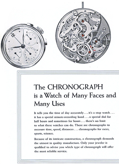 The CHRONOGRAPH is a Watch of Many Faces and Many Uses.  It tells you the time of day accurately... it's a stop watch... it has a special minute-recording hand... a special dial for half hours and sometimes for hours... there's no limit to what these watches can do.  There are chronographs to measure time, speed, distances... chronographs for races, sports, science.  Because of its intricate construction, a chronograph demands the utmost in quality manufacture.  Only your jeweler is qualified to advise you which type of chronograph will offer the most reliable service.  
