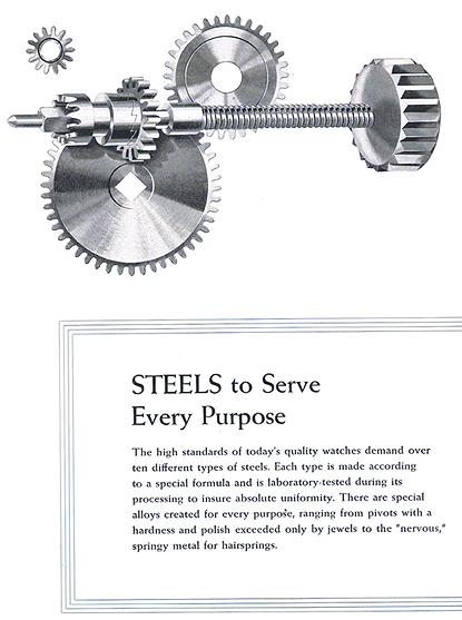 Steels to Serve Every Purpose.  The high standards of today's quality watches demand over ten different types of steels.  Each type is made according to a special formula and is laboratory tested during its processing to insure absolute uniformity.  There are special alloys created for every purpose, ranging from pivots with a hardness and polish exceeded only by jewels to the 'nervous' springy metal for hairsprings.