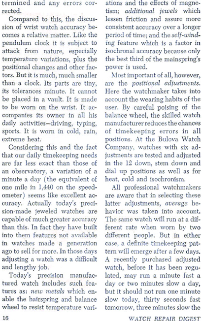 ... determined and any errors corrected.  Compared to this, the discussion of wrist watch arruacy becomes a relative matter.  Like the pendulum clock it is subject to attack from nature, especially temperature variations, plus the positional changes and other factors.  But it is much, much smaller than a clock.  Considering this and the fact that our daily timekeeping needs are far less exact than those of an observatory, a variation of a minute a day (the equivalent of one mile in 1,440 one the speedometer)seems like excellent accuracy.  Actually today's precision made jeweled watches are capable of much greater accuracy than this.  In fact they have built into them features not available in wathces made a generation ago to sell for more.  In those days adjusting a watch was a difficult and lengthy job.  Today's precision manufactured watch includes such features as: new metals which enable the hairspring and balance wheel to resist temperature variations and the effects of megnetism; additional jewels which lessen friction and assure more consistent accuray over a longer period of time; and the self winding feature which is a factor in isochronal accuracy because only the best third of the mainspring's power is used.  Most important of all, however, are the positional adjustments.  Here the watchmaker takes into account the wearing habits of the user.  By careful poising of the balance wheel, the skilled watch manufacturer reduces the chances of timekeeping errors in all positions.  