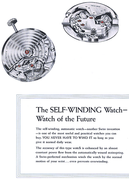 The Self-Winding Watch - Watch of the Future.  The self-winding, automatic watch - another Swiss invention - is one of the most useful and practical watches you can buy, YOU NEVER HAVE TO WIND IT so long as you give it normal daily wear.  The accuracy of this type watch is enhanced by an almost constant power flow from the automatically wound mainspring.  A Swiss-perfected mechanism winds the watch by the normal motion of your wrist... even prevents overwinding.  