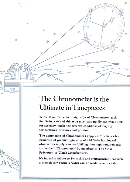 The Chronometer is the Ultimate in Timepieces.  Before it can carry the designation of Chronometer, each fine Swiss watch of this type must pass rigidly controlled tests for accuracy, under the severest conditions of varying temperatures, pressures, and position.  The designation of Chronometer as applied to watches is a guarantee of precision given by official Swiss horological observatories; only watches fulfilling these rigid requirements are marked 'Chronometer' by members of The Swiss Federation of Watch Manufacturers.  It's indeed a tribute of Swiss skill and craftsmanship that such a marvelously accurate watch can be made in wristlet size.  