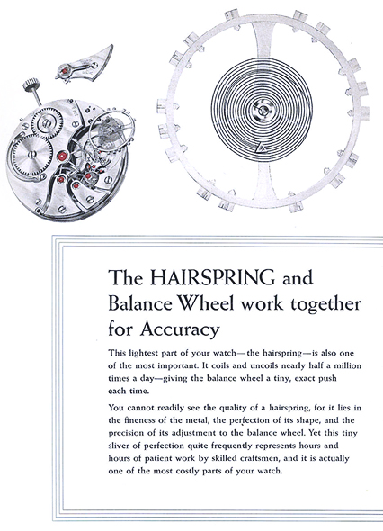 The Hairspring and Balance Wheel work together for Accuracy.  This lightest part of your watch - the hairspring - is also one of the most important.  It coils and uncoils nearly half a million times a day - giving the balance wheel a tiny, exact push each time.  You cannot readily see the quality of a hairspring, for it lies in the fineness of the metal, the perfection of its shape, and the precision of its adjustment to the balance wheel.  Yet this tiny sliver of perfection quite frequently represents hours and hours of patient work by skilled craftsmen, and it is actually one of the most costly parts of your watch.